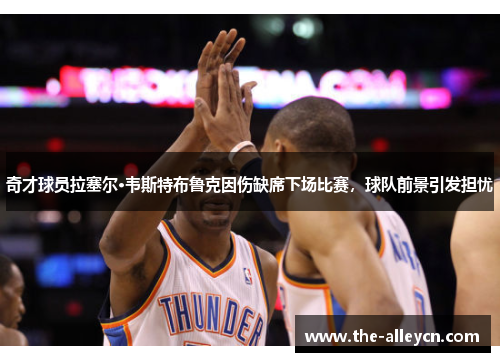 奇才球员拉塞尔·韦斯特布鲁克因伤缺席下场比赛，球队前景引发担忧