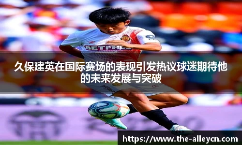 久保建英在国际赛场的表现引发热议球迷期待他的未来发展与突破